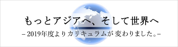 もっとアジアへ、そして世界へ　―2019年度よりカリキュラムが変わりました。―